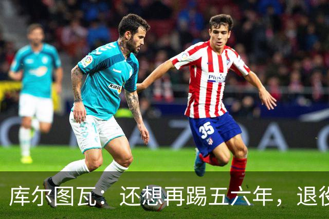 库尔图瓦：还想再踢五六年，退役后不想当主教练因为这让人老得快